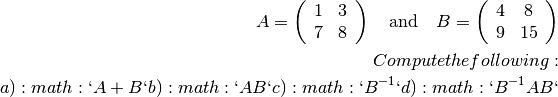 A = \left(\begin{array}{cc}
  1 & 3 \\
  7 & 8 \end{array} \right) \quad \textrm{and} \quad
  B = \left(\begin{array}{cc}
  4 & 8 \\
  9 & 15 \end{array} \right)

Compute the following:

 a) :math:`A + B`
 b) :math:`AB`
 c) :math:`B^{-1}`
 d) :math:`B^{-1} A B`